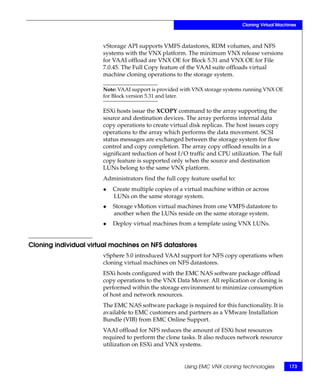 Cloning Virtual Machines



                       vStorage API supports VMFS datastores, RDM volumes, and NFS
                       systems with the VNX platform. The minimum VNX release versions
                       for VAAI offload are VNX OE for Block 5.31 and VNX OE for File
                       7.0.45. The Full Copy feature of the VAAI suite offloads virtual
                       machine cloning operations to the storage system.

                       Note: VAAI support is provided with VNX storage systems running VNX OE
                       for Block version 5.31 and later.

                       ESXi hosts issue the XCOPY command to the array supporting the
                       source and destination devices. The array performs internal data
                       copy operations to create virtual disk replicas. The host issues copy
                       operations to the array which performs the data movement. SCSI
                       status messages are exchanged between the storage system for flow
                       control and copy completion. The array copy offload results in a
                       significant reduction of host I/O traffic and CPU utilization. The full
                       copy feature is supported only when the source and destination
                       LUNs belong to the same VNX platform.
                       Administrators find the full copy feature useful to:
                       ◆   Create multiple copies of a virtual machine within or across
                           LUNs on the same storage system.
                       ◆   Storage vMotion virtual machines from one VMFS datastore to
                           another when the LUNs reside on the same storage system.
                       ◆   Deploy virtual machines from a template using VNX LUNs.


Cloning individual virtual machines on NFS datastores
                       vSphere 5.0 introduced VAAI support for NFS copy operations when
                       cloning virtual machines on NFS datastores.
                       ESXi hosts configured with the EMC NAS software package offload
                       copy operations to the VNX Data Mover. All replication or cloning is
                       performed within the storage environment to minimize consumption
                       of host and network resources.
                       The EMC NAS software package is required for this functionality. It is
                       available to EMC customers and partners as a VMware Installation
                       Bundle (VIB) from EMC Online Support.
                       VAAI offload for NFS reduces the amount of ESXi host resources
                       required to perform the clone tasks. It also reduces network resource
                       utilization on ESXi and VNX systems.


                                                       Using EMC VNX cloning technologies         173
 