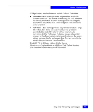 Cloning Virtual Machines



USM provides a set of utilities that include Full and Fast clones:
◆   Full clone — Full clone operations are performed across file
    systems within the Data Mover. By removing the ESXi host from
    the process, the virtual machine clone operation can complete
    two to three times faster than a native vSphere virtual machine
    clone operation.
◆   Fast clone — Fast clone operations are performed within a single
    file system. Fast clones are near-instantaneous operations
    executed at the Data Mover level with no external data
    movement. Unlike Full clones, Fast clone images only contain
    changes to the cloned virtual machines and reference the source
    virtual machine files for unchanged data. They are stored in the
    same folder as the source virtual machine.
The EMC VSI for VMware vSphere: Unified Storage
Management—Product Guide, available on EMC Online Support,
provides more information on the USM feature.




                                Using EMC VNX cloning technologies         175
 