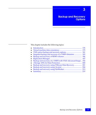 3
                                                       Backup and Recovery
                                                                   Options




This chapter includes the following topics:
◆   Introduction ......................................................................................   178
◆   Virtual machine data consistency ..................................................                   179
◆   VNX native backup and recovery options ...................................                            181
◆   Snapshot backup and recovery of a VMFS datastore .................                                    183
◆   Backup and recovery of RDM volumes........................................                            186
◆   Replication Manager........................................................................           187
◆   Backup and recovery of a VMFS with VNX Advanced Snaps..                                               192
◆   vStorage APIs for Data Protection.................................................                    200
◆   Backup and recovery using VMware Data Recovery .................                                      201
◆   Backup and recovery using Avamar .............................................                        204
◆   Backup and recovery using NetWorker........................................                           213
◆   Summary ...........................................................................................   219




                                                          Backup and Recovery Options                           177
 