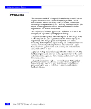Backup and Recovery Options




      Introduction
                               The combination of EMC data protection technologies and VMware
                               vSphere offers several backup and recovery options for virtual
                               environments. When considering backup solutions, determine a
                               recovery point objective (RPO) and a recovery time objective (RTO) to
                               ensure that an appropriate method is used to meet service-level
                               requirements and minimize downtime.
                               This chapter discusses two types of data protection available at the
                               storage layer: logical backup and physical backup.
                               A logical backup (snapshot) establishes a point-in-time image of the
                               VNX file system or LUN. Logical backups are created rapidly and
                               require very little storage space, allowing them to be created
                               frequently. Restoring from a logical backup can also be accomplished
                               quickly, dramatically reducing the mean time to recover. Logical
                               backups protect against events such as file system corruption and
                               accidental deletion of files.
                               A physical backup creates a full copy of the file system or LUN. The
                               full backup provides a complete and independent copy of the source
                               data. It can be managed and stored on devices that are separate from
                               the source device.
                               A logical backup cannot replace a physical backup. Although full
                               backup and recovery may require more time, a physical backup
                               provides a higher level of protection because it guards against
                               hardware failures.




178     Using EMC VNX Storage with VMware vSphere
 