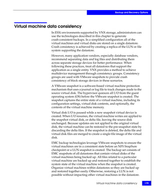 Backup and Recovery Options




Virtual machine data consistency
                 In ESXi environments supported by VNX storage, administrators can
                 use the technologies described in this chapter to generate
                 crash-consistent backups. In a simplified configuration all of the
                 virtual machines and virtual disks are stored on a single datastore.
                 Crash consistency is achieved by creating a replica of the LUN or file
                 system supporting the datastore.
                 However, many application vendors, especially database vendors,
                 recommend separating data and log files and distributing them
                 across separate storage devices for better performance. When
                 following these practices, treat all datastores that support the
                 application as a single entity. VNX provides a method to achieve
                 multidevice management through consistency groups. Consistency
                 groups are used with VMware snapshots to provide crash
                 consistency of block storage devices in these scenarios.
                 A VMware snapshot is a software-based virtual machine protection
                 mechanism that uses a journal or log file to track changes made to the
                 source virtual disk. The hypervisor quiesces all I/O from the guest
                 operating system (OS) before the VMware snapshot is created. The
                 snapshot captures the entire state of a virtual machine, including its
                 configuration settings, virtual disk contents, and optionally, the
                 contents of the virtual machine memory.
                 Virtual disk I/O is paused while a new snapshot virtual device is
                 created. When I/O resumes, the virtual machine writes are applied to
                 the snapshot virtual disk, or delta file, leaving the source disk
                 unchanged. Because updates are not applied to the original virtual
                 disk, the virtual machine can be restored to the pre-snapshot state by
                 discarding the delta files. If the snapshot is deleted, the delta file and
                 virtual disk files are merged to create a single-file image of the virtual
                 disk.
                 EMC backup technologies leverage VMware snapshots to ensure the
                 virtual machines are in a consistent state before an NFS SnapSure
                 checkpoint or a LUN snapshot is created. The backup set consists of
                 EMC snapshots of all datastores that contain virtual disks of the
                 virtual machines being backed up. All files related to a particular
                 virtual machine are backed up and restored together to establish the
                 system state of the virtual machine when the snapshot is created.
                 Organize virtual machines within datastores so they are backed up
                 and restored together easily. Otherwise, restoring a LUN is not
                 possible without impacting other virtual machines in the datastore.

                                                     Virtual machine data consistency         179
 