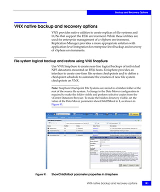 Backup and Recovery Options




VNX native backup and recovery options
                         VNX provides native utilities to create replicas of file systems and
                         LUNs that support the ESXi environment. While these utilities are
                         used for enterprise management of a vSphere environment,
                         Replication Manager provides a more appropriate solution with
                         application-level integration for enterprise-level backup and recovery
                         of vSphere environments.


File system logical backup and restore using VNX SnapSure
                         Use VNX SnapSure to create near-line logical backups of individual
                         NFS datastores mounted on ESXi hosts. Unisphere provides an
                         interface to create one-time file system checkpoints and to define a
                         checkpoint schedule to automate the creation of new file system
                         checkpoints on VNX.

                         Note: SnapSure Checkpoint File Systems are stored in a hidden folder at the
                         root of the source file system. A change in the Data Mover configuration is
                         required to make the folder visible and perform selective copies from the
                         vCenter Datastore Browser. To make the hidden directory visible, set the
                         value of the Data Mover parameter showChildFSRoot to 1, as shown in
                         Figure 91.




             Figure 91   ShowChildFsRoot parameter properties in Unisphere


                                                      VNX native backup and recovery options           181
 