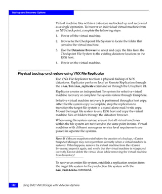 Backup and Recovery Options



                               Virtual machine files within a datastore are backed up and recovered
                               as a single operation. To recover an individual virtual machine from
                               an NFS checkpoint, complete the following steps:
                               1. Power off the virtual machine.
                               2. Browse to the Checkpoint File System to locate the folder that
                                  contains the virtual machine.
                               3. Use the Datastore Browser to select and copy the files from the
                                  Checkpoint File System to the existing datastore location on the
                                  ESXi host.
                               4. Power on the virtual machine.


      Physical backup and restore using VNX File Replicator
                               Use VNX File Replicator to create a physical backup of NFS
                               datastores. Replicator performs local or Remote Replication through
                               the /nas/bin/nas_replicate command or through the Unisphere UI.
                               Replicator creates an independent file system for selective virtual
                               machine recovery or complete file system restore through Unisphere.
                               Selective virtual machine recovery is performed through a host copy.
                               After the file system copy is complete, stop the replication to
                               transition the target file system to a stand-alone read/write copy.
                               Mount the target file system to any ESXi host and copy the virtual
                               machine files or folders through the datastore browser.
                               When using file system restore, ensure that all virtual machines
                               within the file system are recovered to the same point in time. Virtual
                               machines with different manage or service level requirements are
                               placed in separate file systems.

                               Note: If VMware snapshots exist before the creation of a backup, vCenter
                               Snapshot Manager may not report them correctly when a virtual machine is
                               restored. If this happens, remove the virtual machine from the vCenter
                               Inventory, import it again, and verify that the virtual machine is recognized
                               correctly. Do not delete the virtual disks while removing the virtual machine
                               from Inventory!

                               To recover an entire file system, establish a replication session from
                               the target file system to the production file system with the
                               nas_replicate command.




182     Using EMC VNX Storage with VMware vSphere
 