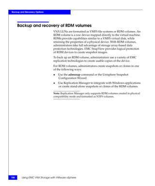 Backup and Recovery Options




      Backup and recovery of RDM volumes
                               VNX LUNs are formatted as VMFS file systems or RDM volumes. An
                               RDM volume is a raw device mapped directly to the virtual machine.
                               RDMs provide capabilities similar to a VMFS virtual disk, while
                               retaining the properties of a physical device. With RDM volumes,
                               administrators take full advantage of storage array-based data
                               protection technologies. EMC SnapView provides logical protection
                               of RDM devices to create snapshot images.
                               To back up an RDM volume, administrators use a variety of EMC
                               replication technologies to create usable copies of the device.
                               For RDM volumes, administrators create snapshots or clones in one
                               of the following ways:
                               ◆   Use the admsnap command or the Unisphere Snapshot
                                   Configuration Wizard.
                               ◆   Use Replication Manager to integrate with Windows applications
                                   or create stand-alone snapshots or clones of the RDM volumes.

                               Note: Replication Manager only supports RDM volumes created in physical
                               compatibility mode and formatted as NTFS volumes.




186     Using EMC VNX Storage with VMware vSphere
 