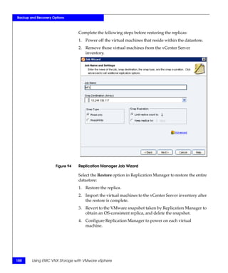 Backup and Recovery Options



                                  Complete the following steps before restoring the replicas:
                                  1. Power off the virtual machines that reside within the datastore.
                                  2. Remove those virtual machines from the vCenter Server
                                     inventory.




                      Figure 94   Replication Manager Job Wizard

                                  Select the Restore option in Replication Manager to restore the entire
                                  datastore:
                                  1. Restore the replica.
                                  2. Import the virtual machines to the vCenter Server inventory after
                                     the restore is complete.
                                  3. Revert to the VMware snapshot taken by Replication Manager to
                                     obtain an OS-consistent replica, and delete the snapshot.
                                  4. Configure Replication Manager to power on each virtual
                                     machine.




188     Using EMC VNX Storage with VMware vSphere
 