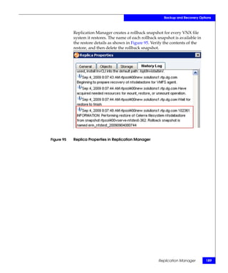 Backup and Recovery Options



            Replication Manager creates a rollback snapshot for every VNX file
            system it restores. The name of each rollback snapshot is available in
            the restore details as shown in Figure 95. Verify the contents of the
            restore, and then delete the rollback snapshot.




Figure 95   Replica Properties in Replication Manager




                                                          Replication Manager        189
 