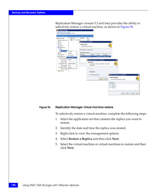 Backup and Recovery Options



                                  Replication Manager version 5.3 and later provides the ability to
                                  selectively restore a virtual machine, as shown in Figure 96.




                      Figure 96   Replication Manager virtual machine restore

                                  To selectively restore a virtual machine, complete the following steps:
                                  1. Select the application set that contains the replica you want to
                                     restore.
                                  2. Identify the date and time the replica was created.
                                  3. Right-click to view the management options.
                                  4. Select Restore a Replica and then click Next.
                                  5. Select the virtual machine or virtual machines to restore and then
                                     click Next.




190     Using EMC VNX Storage with VMware vSphere
 