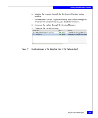 Backup and Recovery Options



            6. Monitor the progress through the Replication Manager status
               window.
            7. Revert to the VMware snapshot taken by Replication Manager to
               obtain an OS-consistent replica, and delete the snapshot.
            8. Unmount the replica through Replication Manager.
            9. Power on the virtual machine.




Figure 97   Read-only copy of the datastore view in the vSphere client




                                                         Replication Manager        191
 