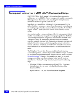 Backup and Recovery Options




      Backup and recovery of a VMFS with VNX Advanced Snaps
                               EMC VNX OE for Block release 5.32 introduced a new snapshot
                               architecture for pool LUNs. This new snapshot is used to create up to
                               256 snapshots of the source LUN, including the ability to create
                               snapshots of other snapshots for that LUN.
                               Snapshots are created from individual LUNs, or groups of LUNs,
                               defined within a consistency group. Snapshots can be created using
                               an existing snapshot as the source of the new snapshot. A snapshot
                               request creates a crash-consistent version of the selected source
                               LUNs.
                               A new object called a mount point provides the management object
                               used to present the snap image to a storage group (that is, the host).
                               The mount point appears as a pseudo device within the ESXi host.
                               The device cannot be managed or accessed until an advanced
                               snapshot image is attached to it. Snapshot versions are attached and
                               detached from the mount point to change the content within the
                               device. Advanced snapshots are read/write enabled, which means
                               their content can be modified while a LUN is attached to a mount
                               point.
                               The Unisphere UI provides the supported interface to manage
                               advanced snapshots. Additionally a command line utility is available
                               for in-band management when the snapshot mount point is enabled.
                               Figure 98 on page 193 shows the check box to select for in-band
                               management of the snapshots assigned to the host.To create a
                               snapshot of a Pool LUN using Unisphere, complete the following
                               steps:
                               1. Select the LUN to create a snapshot of (use VSI or Unisphere
                                  Virtualization view to assist with the identification of the
                                  datastore LUN).
                               2. Right-click the LUN, and then select Create Snapshot.




192     Using EMC VNX Storage with VMware vSphere
 