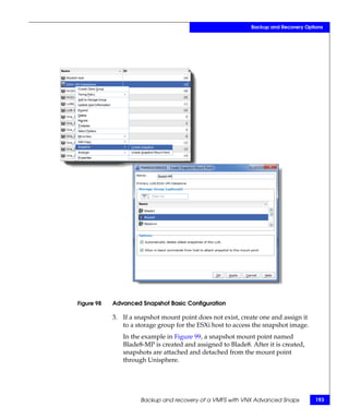 Backup and Recovery Options




Figure 98   Advanced Snapshot Basic Configuration

            3. If a snapshot mount point does not exist, create one and assign it
               to a storage group for the ESXi host to access the snapshot image.
               In the example in Figure 99, a snapshot mount point named
               Blade8-MP is created and assigned to Blade8. After it is created,
               snapshots are attached and detached from the mount point
               through Unisphere.




                     Backup and recovery of a VMFS with VNX Advanced Snaps          193
 