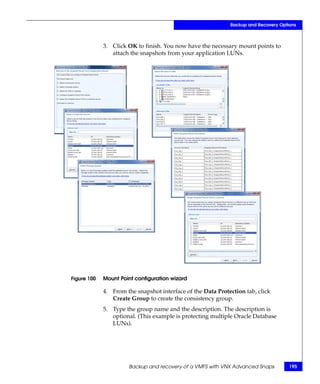 Backup and Recovery Options



             3. Click OK to finish. You now have the necessary mount points to
                attach the snapshots from your application LUNs.




Figure 100   Mount Point configuration wizard

             4. From the snapshot interface of the Data Protection tab, click
                Create Group to create the consistency group.
             5. Type the group name and the description. The description is
                optional. (This example is protecting multiple Oracle Database
                LUNs).




                      Backup and recovery of a VMFS with VNX Advanced Snaps          195
 