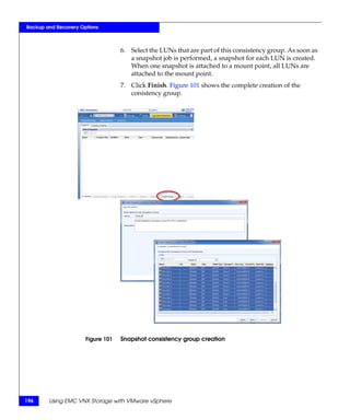 Backup and Recovery Options



                                   6. Select the LUNs that are part of this consistency group. As soon as
                                      a snapshot job is performed, a snapshot for each LUN is created.
                                      When one snapshot is attached to a mount point, all LUNs are
                                      attached to the mount point.
                                   7. Click Finish. Figure 101 shows the complete creation of the
                                      conistency group.




                      Figure 101   Snapshot consistency group creation




196     Using EMC VNX Storage with VMware vSphere
 