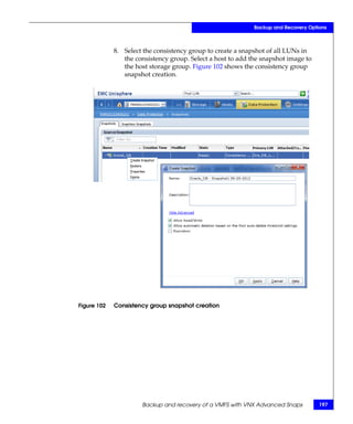 Backup and Recovery Options



             8. Select the consistency group to create a snapshot of all LUNs in
                the consistency group. Select a host to add the snapshot image to
                the host storage group. Figure 102 shows the consistency group
                snapshot creation.




Figure 102   Consistency group snapshot creation




                      Backup and recovery of a VMFS with VNX Advanced Snaps          197
 