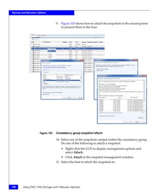 Backup and Recovery Options



                                   9. Figure 103 shows how to attach the snapshots to the mount points
                                      to present them to the host.




                      Figure 103   Consistency group snapshot attach

                                   10. Select one of the snapshots created within the consistency group.
                                       Do one of the following to attach a snapshot:
                                      • Right-click the LUN to display management options and
                                        select Attach.
                                      • Click Attach in the snapshot management window.
                                   11. Select the host to attach the snapshots to.




198     Using EMC VNX Storage with VMware vSphere
 