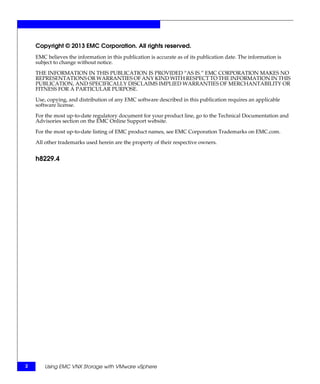 Copyright © 2013 EMC Corporation. All rights reserved.
    EMC believes the information in this publication is accurate as of its publication date. The information is
    subject to change without notice.

    THE INFORMATION IN THIS PUBLICATION IS PROVIDED “AS IS.” EMC CORPORATION MAKES NO
    REPRESENTATIONS OR WARRANTIES OF ANY KIND WITH RESPECT TO THE INFORMATION IN THIS
    PUBLICATION, AND SPECIFICALLY DISCLAIMS IMPLIED WARRANTIES OF MERCHANTABILITY OR
    FITNESS FOR A PARTICULAR PURPOSE.

    Use, copying, and distribution of any EMC software described in this publication requires an applicable
    software license.

    For the most up-to-date regulatory document for your product line, go to the Technical Documentation and
    Advisories section on the EMC Online Support website.

    For the most up-to-date listing of EMC product names, see EMC Corporation Trademarks on EMC.com.

    All other trademarks used herein are the property of their respective owners.


    h8229.4




2       Using EMC VNX Storage with VMware vSphere
 