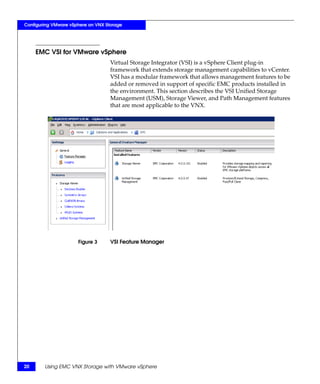 Configuring VMware vSphere on VNX Storage




     EMC VSI for VMware vSphere
                                    Virtual Storage Integrator (VSI) is a vSphere Client plug-in
                                    framework that extends storage management capabilities to vCenter.
                                    VSI has a modular framework that allows management features to be
                                    added or removed in support of specific EMC products installed in
                                    the environment. This section describes the VSI Unified Storage
                                    Management (USM), Storage Viewer, and Path Management features
                                    that are most applicable to the VNX.




                      Figure 3      VSI Feature Manager




20      Using EMC VNX Storage with VMware vSphere
 