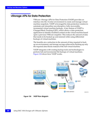 Backup and Recovery Options




      vStorage APIs for Data Protection
                                   VMware vStorage APIs for Data Protection (VADP) provides an
                                   interface into the vCenter environment to create and manage virtual
                                   machine snapshots. VADP is leveraged by data protection vendors to
                                   automate and streamline non-disruptive, fully recoverable,
                                   incremental virtual machine backups. A key feature of VADP is
                                   Changed Block Tracking (CBT), which allows a data protection
                                   application to identify modified content on the virtual machine based
                                   upon a previous VMware snapshot. This reduces the amount of data
                                   that needs to be backed up and restored while using differential
                                   backups of virtual machines.
                                   The benefits are a reduction in the amount of time required to back
                                   up an environment, and storage savings achieved by backing up only
                                   the required data blocks instead of the full virtual machine.
                                   VADP integrates with existing backup tools and technologies to
                                   perform full and incremental file backups of virtual machines.
                                   Figure 104 shows how VADP works.




                      Figure 104   VADP flow diagram




200     Using EMC VNX Storage with VMware vSphere
 