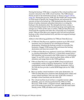 Backup and Recovery Options



                               During the backup, VDR takes a snapshot of the virtual machine and
                               mounts it directly to the VDR virtual machine. The VDR streams
                               blocks of data to the destination storage as shown in Figure 105 on
                               page 201. During this process, VDR uses the VADP CBT functionality
                               on ESXi hosts to identify the changed blocks and minimize the
                               amount of data to be backed up. VDR deduplicates the stream of data
                               blocks to further eliminate redundant data prior to writing the
                               backup to the destination disk. The deduplicated store creates a
                               virtual full backup based on the last backup image and applies the
                               changes to it. When all the data is written, VMware Data Recovery
                               dismounts the snapshot and takes the virtual disk out of snapshot
                               mode. VMware Data Recovery supports only full and incremental
                               backups at the virtual machine level, and does not support backups
                               at the file level.
                               Adhere to the following guidelines for VMware Data Recovery:
                               ◆   A VMware Data Recovery appliance protects up to 100 virtual
                                   machines, but it is limited to two simultaneous backup
                                   destinations. Schedule the backups serially to overcome this
                                   limitation. Stagger VDR backup jobs and ensure the backup
                                   destination size does not exceed 1 TB.
                               ◆   A VMware Data Recovery appliance cannot use a NFS file system
                                   as a backup destination. However, a virtual disk created from a
                                   NFS datastore and mounted to the VDR system is a valid backup
                                   target. To use NFS, create virtual machine disks within an NFS
                                   datastore and assign them to the VDR appliance.
                               ◆   VMware Data Recovery supports RDM virtual and physical
                                   compatibility modes as backup destinations. Use the virtual
                                   compatibility mode for RDM as a backup destination. SAS or
                                   NL-SAS devices provide a useful RDM target device for VDR
                                   backups.
                               ◆   Back up similar virtual machines to the same destination. As
                                   VMware Data Recovery performs data deduplication within and
                                   across virtual machines, only one copy of the OS is stored if
                                   multiple virtual machines use the same OS.
                               ◆   The virtual machine must not have a snapshot named _data
                                   recovery_ prior to a backup performed by VMware Data
                                   Recovery. VDR creates a snapshot named _data recovery_ as a
                                   part of its backup procedure. If a snapshot with the same name
                                   already exists, VDR will delete and re-create it.




202     Using EMC VNX Storage with VMware vSphere
 