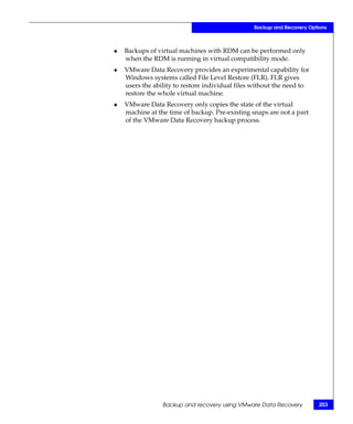 Backup and Recovery Options



◆   Backups of virtual machines with RDM can be performed only
    when the RDM is running in virtual compatibility mode.
◆   VMware Data Recovery provides an experimental capability for
    Windows systems called File Level Restore (FLR). FLR gives
    users the ability to restore individual files without the need to
    restore the whole virtual machine.
◆   VMware Data Recovery only copies the state of the virtual
    machine at the time of backup. Pre-existing snaps are not a part
    of the VMware Data Recovery backup process.




                 Backup and recovery using VMware Data Recovery          203
 