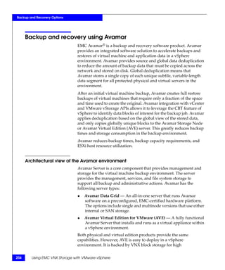 Backup and Recovery Options




      Backup and recovery using Avamar
                               EMC Avamar® is a backup and recovery software product. Avamar
                               provides an integrated software solution to accelerate backups and
                               restores of virtual machine and application data in a vSphere
                               environment. Avamar provides source and global data deduplication
                               to reduce the amount of backup data that must be copied across the
                               network and stored on disk. Global deduplication means that
                               Avamar stores a single copy of each unique subfile, variable-length
                               data segment for all protected physical and virtual servers in the
                               environment.
                               After an initial virtual machine backup, Avamar creates full restore
                               backups of virtual machines that require only a fraction of the space
                               and time used to create the original. Avamar integration with vCenter
                               and VMware vStorage APIs allows it to leverage the CBT feature of
                               vSphere to identify data blocks of interest for the backup job. Avamar
                               applies deduplication based on the global view of the stored data,
                               and only copies globally unique blocks to the Avamar Storage Node
                               or Avamar Virtual Edition (AVE) server. This greatly reduces backup
                               times and storage consumption in the backup environment.
                               Avamar reduces backup times, backup capacity requirements, and
                               ESXi host resource utilization.


      Architectural view of the Avamar environment
                               Avamar Server is a core component that provides management and
                               storage for the virtual machine backup environment. The server
                               provides the management, services, and file system storage to
                               support all backup and administrative actions. Avamar has the
                               following server types:
                               ◆   Avamar Data Grid — An all-in-one server that runs Avamar
                                   software on a preconfigured, EMC-certified hardware platform.
                                   The options include single and multinode versions that use either
                                   internal or SAN storage.
                               ◆   Avamar Virtual Edition for VMware (AVE) — A fully functional
                                   Avamar Server that installs and runs as a virtual appliance within
                                   a vSphere environment.
                               Both physical and virtual edition products provide the same
                               capabilities. However, AVE is easy to deploy in a vSphere
                               environment. It is backed by VNX block storage for high


204     Using EMC VNX Storage with VMware vSphere
 