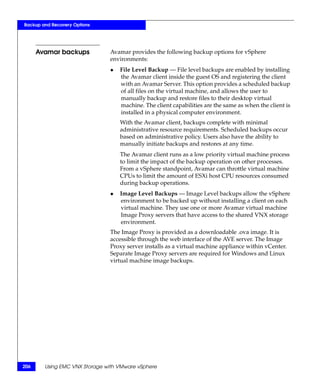 Backup and Recovery Options




      Avamar backups           Avamar provides the following backup options for vSphere
                               environments:
                               ◆   File Level Backup — File level backups are enabled by installing
                                   the Avamar client inside the guest OS and registering the client
                                   with an Avamar Server. This option provides a scheduled backup
                                   of all files on the virtual machine, and allows the user to
                                   manually backup and restore files to their desktop virtual
                                   machine. The client capabilities are the same as when the client is
                                   installed in a physical computer environment.
                                   With the Avamar client, backups complete with minimal
                                   administrative resource requirements. Scheduled backups occur
                                   based on administrative policy. Users also have the ability to
                                   manually initiate backups and restores at any time.
                                   The Avamar client runs as a low priority virtual machine process
                                   to limit the impact of the backup operation on other processes.
                                   From a vSphere standpoint, Avamar can throttle virtual machine
                                   CPUs to limit the amount of ESXi host CPU resources consumed
                                   during backup operations.
                               ◆   Image Level Backups — Image Level backups allow the vSphere
                                   environment to be backed up without installing a client on each
                                   virtual machine. They use one or more Avamar virtual machine
                                   Image Proxy servers that have access to the shared VNX storage
                                   environment.
                               The Image Proxy is provided as a downloadable .ova image. It is
                               accessible through the web interface of the AVE server. The Image
                               Proxy server installs as a virtual machine appliance within vCenter.
                               Separate Image Proxy servers are required for Windows and Linux
                               virtual machine image backups.




206     Using EMC VNX Storage with VMware vSphere
 