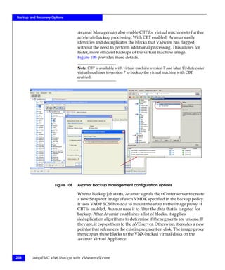 Backup and Recovery Options



                                   Avamar Manager can also enable CBT for virtual machines to further
                                   accelerate backup processing. With CBT enabled, Avamar easily
                                   identifies and deduplicates the blocks that VMware has flagged
                                   without the need to perform additional processing. This allows for
                                   faster, more efficient backups of the virtual machine image.
                                   Figure 108 provides more details.

                                   Note: CBT is available with virtual machine version 7 and later. Update older
                                   virtual machines to version 7 to backup the virtual machine with CBT
                                   enabled.




                      Figure 108   Avamar backup management configuration options

                                   When a backup job starts, Avamar signals the vCenter server to create
                                   a new Snapshot image of each VMDK specified in the backup policy.
                                   It uses VADP SCSI hot-add to mount the snap to the image proxy. If
                                   CBT is enabled, Avamar uses it to filter the data that is targeted for
                                   backup. After Avamar establishes a list of blocks, it applies
                                   deduplication algorithms to determine if the segments are unique. If
                                   they are, it copies them to the AVE server. Otherwise, it creates a new
                                   pointer that references the existing segment on disk. The image proxy
                                   then copies those blocks to the VNX-backed virtual disks on the
                                   Avamar Virtual Appliance.



208     Using EMC VNX Storage with VMware vSphere
 