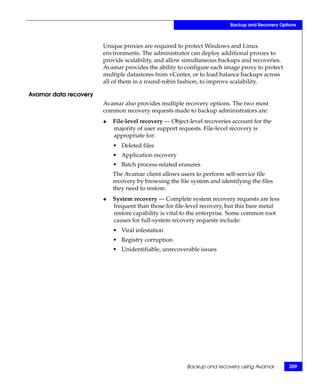 Backup and Recovery Options



                       Unique proxies are required to protect Windows and Linux
                       environments. The administrator can deploy additional proxies to
                       provide scalability, and allow simultaneous backups and recoveries.
                       Avamar provides the ability to configure each image proxy to protect
                       multiple datastores from vCenter, or to load balance backups across
                       all of them in a round-robin fashion, to improve scalability.

Avamar data recovery
                       Avamar also provides multiple recovery options. The two most
                       common recovery requests made to backup administrators are:
                       ◆   File-level recovery — Object-level recoveries account for the
                           majority of user support requests. File-level recovery is
                           appropriate for:
                           • Deleted files
                           • Application recovery
                           • Batch process-related erasures
                           The Avamar client allows users to perform self-service file
                           recovery by browsing the file system and identifying the files
                           they need to restore.
                       ◆   System recovery — Complete system recovery requests are less
                           frequent than those for file-level recovery, but this bare metal
                           restore capability is vital to the enterprise. Some common root
                           causes for full-system recovery requests include:
                           • Viral infestation
                           • Registry corruption
                           • Unidentifiable, unrecoverable issues




                                                       Backup and recovery using Avamar         209
 