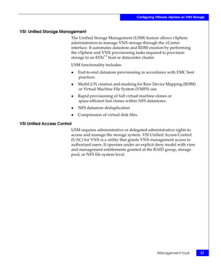Configuring VMware vSphere on VNX Storage



VSI: Unified Storage Management
                         The Unified Storage Management (USM) feature allows vSphere
                         administrators to manage VNX storage through the vCenter
                         interface. It automates datastore and RDM creation by performing
                         the vSphere and VNX provisioning tasks required to provision
                         storage to an ESXi™ host or datacenter cluster.
                         USM functionality includes:
                         ◆   End-to-end datastore provisioning in accordance with EMC best
                             practices.
                         ◆   MultiLUN creation and masking for Raw Device Mapping (RDM)
                             or Virtual Machine File System (VMFS) use.
                         ◆   Rapid provisioning of full virtual machine clones or
                             space-efficient fast clones within NFS datastores.
                         ◆   NFS datastore deduplication
                         ◆   Compression of virtual disk files.

VSI Unified Access Control
                         USM requires administrative or delegated administrative rights to
                         access and manage the storage system. VSI Unified Access Control
                         (UAC) for VNX is a utility that grants VNX management access to
                         authorized users. It operates under an explicit deny model with view
                         and management entitlements granted at the RAID group, storage
                         pool, or NFS file system level.




                                                                          Management tools          21
 