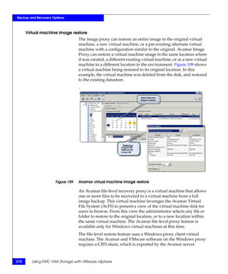 Backup and Recovery Options



      Virtual machine image restore
                                   The image proxy can restore an entire image to the original virtual
                                   machine, a new virtual machine, or a pre-existing alternate virtual
                                   machine with a configuration similar to the original. Avamar Image
                                   Proxy can restore a virtual machine image to the same location where
                                   it was created, a different existing virtual machine, or as a new virtual
                                   machine to a different location in the environment. Figure 109 shows
                                   a virtual machine being restored to its original location. In this
                                   example, the virtual machine was deleted from the disk, and restored
                                   to the existing datastore.
                                   .




                      Figure 109   Avamar virtual machine image restore

                                   An Avamar file-level recovery proxy is a virtual machine that allows
                                   one or more files to be recovered to a virtual machine from a full
                                   image backup. This virtual machine leverages the Avamar Virtual
                                   File System (AvFS) to present a view of the virtual machine disk for
                                   users to browse. From this view the administrator selects any file or
                                   folder to restore to the original location, or to a new location within
                                   the same virtual machine. The Avamar file-level proxy feature is
                                   available only for Windows virtual machines at this time.
                                   The file-level restore feature uses a Windows proxy client virtual
                                   machine. The Avamar and VMware software on the Windows proxy
                                   requires a CIFS share, which is exported by the Avamar server.



210      Using EMC VNX Storage with VMware vSphere
 