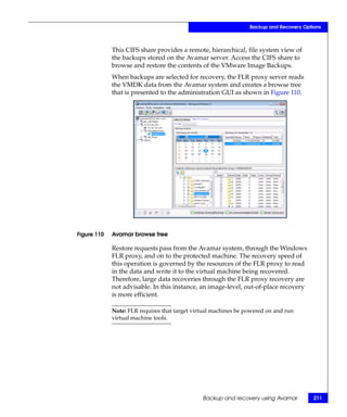 Backup and Recovery Options



             This CIFS share provides a remote, hierarchical, file system view of
             the backups stored on the Avamar server. Access the CIFS share to
             browse and restore the contents of the VMware Image Backups.
             When backups are selected for recovery, the FLR proxy server reads
             the VMDK data from the Avamar system and creates a browse tree
             that is presented to the administration GUI as shown in Figure 110.




Figure 110   Avamar browse tree

             Restore requests pass from the Avamar system, through the Windows
             FLR proxy, and on to the protected machine. The recovery speed of
             this operation is governed by the resources of the FLR proxy to read
             in the data and write it to the virtual machine being recovered.
             Therefore, large data recoveries through the FLR proxy recovery are
             not advisable. In this instance, an image-level, out-of-place recovery
             is more efficient.

             Note: FLR requires that target virtual machines be powered on and run
             virtual machine tools.




                                               Backup and recovery using Avamar          211
 