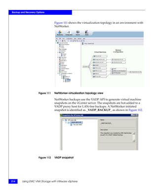 Backup and Recovery Options



                                   Figure 111 shows the virtualization topology in an environment with
                                   NetWorker.




                      Figure 111   NetWorker-virtualization topology view

                                   NetWorker backups use the VADP API to generate virtual machine
                                   snapshots on the vCenter server. The snapshots are hot-added to a
                                   VADP proxy host for LAN-free backups. A NetWorker initiated
                                   snapshot is identified as _VADP_BACKUP_ as shown in Figure 112.




                      Figure 112   VADP snapshot




214     Using EMC VNX Storage with VMware vSphere
 
