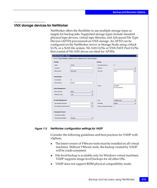 Backup and Recovery Options




VNX storage devices for NetWorker
                         NetWorker offers the flexibility to use multiple storage types as
                         targets for backup jobs. Supported storage types include standard
                         physical tape devices, virtual tape libraries, and Advanced File Type
                         Devices (AFTD) provisioned on VNX storage. An AFTD can be
                         configured on the NetWorker server or Storage Node using a block
                         LUN, or a NAS file system. NL-SAS LUNs or VNX FAST Pool LUNs
                         that consist of NL-SAS drives are ideal for AFTDs.




            Figure 113   NetWorker configuration settings for VADP

                         Consider the following guidelines and best practices for VADP with
                         vSphere:
                         ◆   The latest version of VMware tools must be installed on all virtual
                             machines. Without VMware tools, the backup created by VADP
                             will be crash-consistent.
                         ◆   File-level backup is available only for Windows virtual machines.
                             VADP supports image-level backups for all other OSs.
                         ◆   VADP does not support RDM physical compatibility mode.




                                                       Backup and recovery using NetWorker         215
 