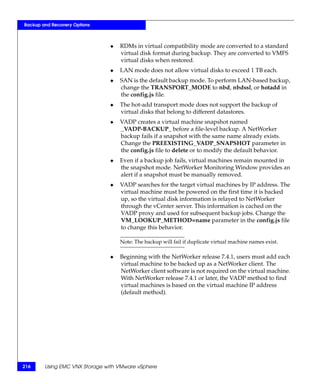 Backup and Recovery Options



                               ◆   RDMs in virtual compatibility mode are converted to a standard
                                   virtual disk format during backup. They are converted to VMFS
                                   virtual disks when restored.
                               ◆   LAN mode does not allow virtual disks to exceed 1 TB each.
                               ◆   SAN is the default backup mode. To perform LAN-based backup,
                                   change the TRANSPORT_MODE to nbd, nbdssl, or hotadd in
                                   the config.js file.
                               ◆   The hot-add transport mode does not support the backup of
                                   virtual disks that belong to different datastores.
                               ◆   VADP creates a virtual machine snapshot named
                                   _VADP-BACKUP_ before a file-level backup. A NetWorker
                                   backup fails if a snapshot with the same name already exists.
                                   Change the PREEXISTING_VADP_SNAPSHOT parameter in
                                   the config.js file to delete or to modify the default behavior.
                               ◆   Even if a backup job fails, virtual machines remain mounted in
                                   the snapshot mode. NetWorker Monitoring Window provides an
                                   alert if a snapshot must be manually removed.
                               ◆   VADP searches for the target virtual machines by IP address. The
                                   virtual machine must be powered on the first time it is backed
                                   up, so the virtual disk information is relayed to NetWorker
                                   through the vCenter server. This information is cached on the
                                   VADP proxy and used for subsequent backup jobs. Change the
                                   VM_LOOKUP_METHOD=name parameter in the config.js file
                                   to change this behavior.

                                   Note: The backup will fail if duplicate virtual machine names exist.

                               ◆   Beginning with the NetWorker release 7.4.1, users must add each
                                   virtual machine to be backed up as a NetWorker client. The
                                   NetWorker client software is not required on the virtual machine.
                                   With NetWorker release 7.4.1 or later, the VADP method to find
                                   virtual machines is based on the virtual machine IP address
                                   (default method).




216     Using EMC VNX Storage with VMware vSphere
 