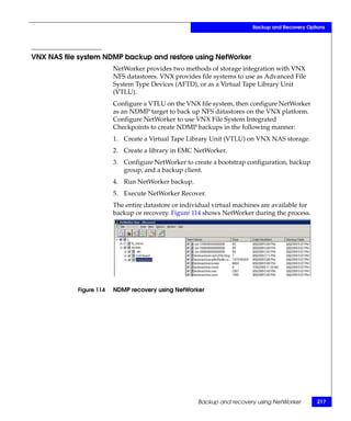 Backup and Recovery Options




VNX NAS file system NDMP backup and restore using NetWorker
                         NetWorker provides two methods of storage integration with VNX
                         NFS datastores. VNX provides file systems to use as Advanced File
                         System Type Devices (AFTD), or as a Virtual Tape Library Unit
                         (VTLU).
                         Configure a VTLU on the VNX file system, then configure NetWorker
                         as an NDMP target to back up NFS datastores on the VNX platform.
                         Configure NetWorker to use VNX File System Integrated
                         Checkpoints to create NDMP backups in the following manner:
                         1. Create a Virtual Tape Library Unit (VTLU) on VNX NAS storage.
                         2. Create a library in EMC NetWorker.
                         3. Configure NetWorker to create a bootstrap configuration, backup
                            group, and a backup client.
                         4. Run NetWorker backup.
                         5. Execute NetWorker Recover.
                         The entire datastore or individual virtual machines are available for
                         backup or recovery. Figure 114 shows NetWorker during the process.




            Figure 114   NDMP recovery using NetWorker




                                                      Backup and recovery using NetWorker        217
 