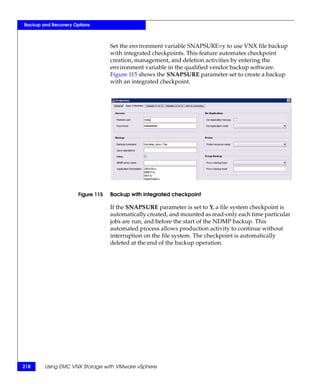 Backup and Recovery Options



                                   Set the environment variable SNAPSURE=y to use VNX file backup
                                   with integrated checkpoints. This feature automates checkpoint
                                   creation, management, and deletion activities by entering the
                                   environment variable in the qualified vendor backup software.
                                   Figure 115 shows the SNAPSURE parameter set to create a backup
                                   with an integrated checkpoint.




                      Figure 115   Backup with integrated checkpoint

                                   If the SNAPSURE parameter is set to Y, a file system checkpoint is
                                   automatically created, and mounted as read-only each time particular
                                   jobs are run, and before the start of the NDMP backup. This
                                   automated process allows production activity to continue without
                                   interruption on the file system. The checkpoint is automatically
                                   deleted at the end of the backup operation.




218     Using EMC VNX Storage with VMware vSphere
 