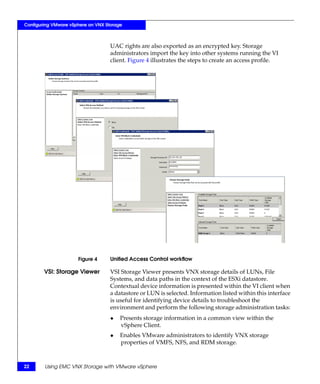 Configuring VMware vSphere on VNX Storage



                                    UAC rights are also exported as an encrypted key. Storage
                                    administrators import the key into other systems running the VI
                                    client. Figure 4 illustrates the steps to create an access profile.




                      Figure 4      Unified Access Control workflow

        VSI: Storage Viewer         VSI Storage Viewer presents VNX storage details of LUNs, File
                                    Systems, and data paths in the context of the ESXi datastore.
                                    Contextual device information is presented within the VI client when
                                    a datastore or LUN is selected. Information listed within this interface
                                    is useful for identifying device details to troubleshoot the
                                    environment and perform the following storage administration tasks:
                                    ◆   Presents storage information in a common view within the
                                        vSphere Client.
                                    ◆   Enables VMware administrators to identify VNX storage
                                        properties of VMFS, NFS, and RDM storage.



22      Using EMC VNX Storage with VMware vSphere
 