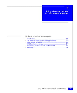 4
                                                    Using VMware vSphere
                                                   in Data Restart Solutions




This chapter includes the following topics:
◆   Introduction ......................................................................................   222
◆   EMC Remote Replication technology overview..........................                                  225
◆   RDM volume replication.................................................................               247
◆   EMC Replication Manager..............................................................                 251
◆   Automating site failover with SRM and VNX .............................                               254
◆   Summary ...........................................................................................   264




                                 Using VMware vSphere in Data Restart Solutions                                 221
 
