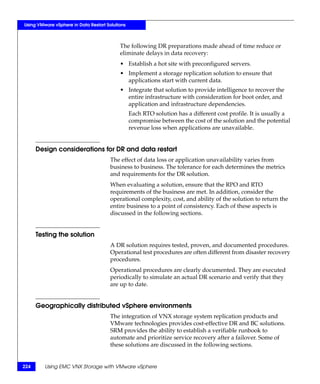 Using VMware vSphere in Data Restart Solutions



                                           The following DR preparations made ahead of time reduce or
                                           eliminate delays in data recovery:
                                           • Establish a hot site with preconfigured servers.
                                           • Implement a storage replication solution to ensure that
                                             applications start with current data.
                                           • Integrate that solution to provide intelligence to recover the
                                             entire infrastructure with consideration for boot order, and
                                             application and infrastructure dependencies.
                                                 Each RTO solution has a different cost profile. It is usually a
                                                 compromise between the cost of the solution and the potential
                                                 revenue loss when applications are unavailable.


      Design considerations for DR and data restart
                                       The effect of data loss or application unavailability varies from
                                       business to business. The tolerance for each determines the metrics
                                       and requirements for the DR solution.
                                       When evaluating a solution, ensure that the RPO and RTO
                                       requirements of the business are met. In addition, consider the
                                       operational complexity, cost, and ability of the solution to return the
                                       entire business to a point of consistency. Each of these aspects is
                                       discussed in the following sections.


      Testing the solution
                                       A DR solution requires tested, proven, and documented procedures.
                                       Operational test procedures are often different from disaster recovery
                                       procedures.
                                       Operational procedures are clearly documented. They are executed
                                       periodically to simulate an actual DR scenario and verify that they
                                       are up to date.


      Geographically distributed vSphere environments
                                       The integration of VNX storage system replication products and
                                       VMware technologies provides cost-effective DR and BC solutions.
                                       SRM provides the ability to establish a verifiable runbook to
                                       automate and prioritize service recovery after a failover. Some of
                                       these solutions are discussed in the following sections.


224      Using EMC VNX Storage with VMware vSphere
 