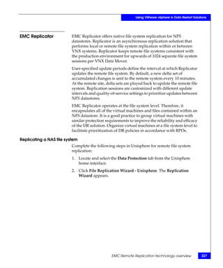 Using VMware vSphere in Data Restart Solutions




EMC Replicator            EMC Replicator offers native file system replication for NFS
                          datastores. Replicator is an asynchronous replication solution that
                          performs local or remote file system replication within or between
                          VNX systems. Replicator keeps remote file systems consistent with
                          the production environment for upwards of 1024 separate file system
                          sessions per VNX Data Mover.
                          User-specified update periods define the interval at which Replicator
                          updates the remote file system. By default, a new delta set of
                          accumulated changes is sent to the remote system every 10 minutes.
                          At the remote site, delta sets are played back to update the remote file
                          system. Replication sessions are customized with different update
                          intervals and quality-of-service settings to prioritize updates between
                          NFS datastores.
                          EMC Replicator operates at the file system level. Therefore, it
                          encapsulates all of the virtual machines and files contained within an
                          NFS datastore. It is a good practice to group virtual machines with
                          similar protection requirements to improve the reliability and efficacy
                          of the DR solution. Organize virtual machines at a file system level to
                          facilitate prioritization of DR policies in accordance with RPOs.

Replicating a NAS file system
                          Complete the following steps in Unisphere for remote file system
                          replication:
                          1. Locate and select the Data Protection tab from the Unisphere
                             home interface.
                          2. Click File Replication Wizard - Unisphere. The Replication
                             Wizard appears.




                                                EMC Remote Replication technology overview              227
 