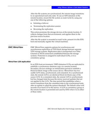 Using VMware vSphere in Data Restart Solutions



                         After the file systems are synchronized, the remote image transitions
                         to an operational read-only state. To use an NFS datastore at the
                         remote location, mount the file system as read/write by using any
                         one of the following options:
                         ◆   Initiating a failover
                         ◆   Terminating the replication session
                         ◆   Reversing the replication.
                         This action promotes the storage devices at the remote location. It
                         collects changes from that environment, and applies them to the
                         previous source location.
                         After the file system is mounted as read/write, present it to the ESXi
                         host and manually register the virtual machines.


EMC MirrorView           EMC MirrorView supports options for synchronous and
                         asynchronous replication of VNX block storage between separate
                         VNX storage systems. Replication data is transported over Fibre
                         Channel or iSCSI connections established between the storage
                         systems. Protection is assigned to individual LUNs, or to a
                         consistency group.

MirrorView LUN replication
                         In an ESXi host environment, VMFS datastore LUNs are replicated to
                         establish a synchronous datastore copy at a remote location.
                         Secondary devices undergo an initialization period to establish a
                         block-for-block image of the source device. MirrorView has two
                         usable LUN states, synchronized, and consistent. In a synchronized
                         state, the remote LUN is an identicial block-for-block copy of the
                         source LUN. In a consistent state, the remote LUN is synchronized,
                         but has changed state because the mirror received updates that are
                         not applied to the LUN. The time period that establishes when a
                         mirror transitions from the consistent state to the synchronized state
                         after an update is called the quiesce threshold. The default value is 60
                         seconds of no host I/O to the mirror. A LUN or consistency group at
                         the remote location is promoted and used by ESXi when it is in either
                         of these states.




                                                EMC Remote Replication technology overview             231
 