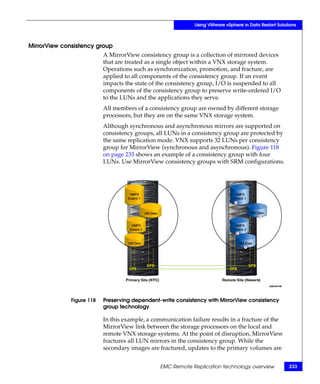 Using VMware vSphere in Data Restart Solutions



MirrorView consistency group
                           A MirrorView consistency group is a collection of mirrored devices
                           that are treated as a single object within a VNX storage system.
                           Operations such as synchronization, promotion, and fracture, are
                           applied to all components of the consistency group. If an event
                           impacts the state of the consistency group, I/O is suspended to all
                           components of the consistency group to preserve write-ordered I/O
                           to the LUNs and the applications they serve.
                           All members of a consistency group are owned by different storage
                           processors, but they are on the same VNX storage system.
                           Although synchronous and asynchronous mirrors are supported on
                           consistency groups, all LUNs in a consistency group are protected by
                           the same replication mode. VNX supports 32 LUNs per consistency
                           group for MirrorView (synchronous and asynchronous). Figure 118
                           on page 233 shows an example of a consistency group with four
                           LUNs. Use MirrorView consistency groups with SRM configurations.




              Figure 118   Preserving dependent-write consistency with MirrorView consistency
                           group technology

                           In this example, a communication failure results in a fracture of the
                           MirrorView link between the storage processors on the local and
                           remote VNX storage systems. At the point of disruption, MirrorView
                           fractures all LUN mirrors in the consistency group. While the
                           secondary images are fractured, updates to the primary volumes are


                                                EMC Remote Replication technology overview              233
 