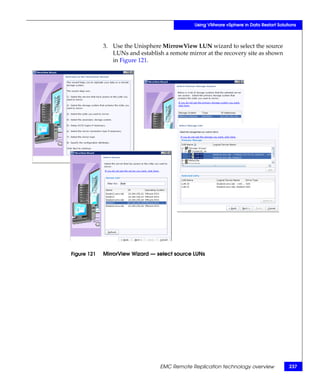 Using VMware vSphere in Data Restart Solutions



             3. Use the Unisphere MirrowView LUN wizard to select the source
                LUNs and establish a remote mirror at the recovery site as shown
                in Figure 121.




Figure 121   MirrorView Wizard — select source LUNs




                                  EMC Remote Replication technology overview             237
 