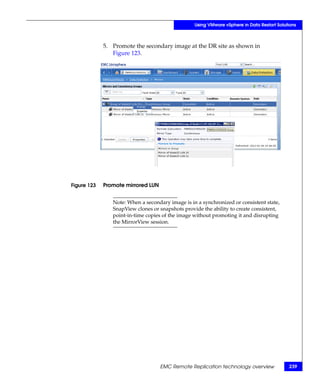 Using VMware vSphere in Data Restart Solutions



             5. Promote the secondary image at the DR site as shown in
                Figure 123.




Figure 123   Promote mirrored LUN


                Note: When a secondary image is in a synchronized or consistent state,
                SnapView clones or snapshots provide the ability to create consistent,
                point-in-time copies of the image without promoting it and disrupting
                the MirrorView session.




                                    EMC Remote Replication technology overview              239
 