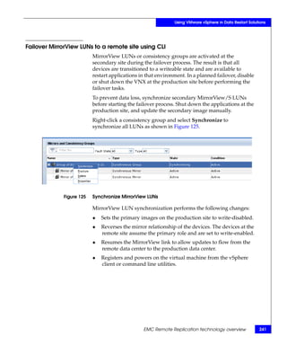 Using VMware vSphere in Data Restart Solutions




Failover MirrorView LUNs to a remote site using CLI
                          MirrorView LUNs or consistency groups are activated at the
                          secondary site during the failover process. The result is that all
                          devices are transitioned to a writeable state and are available to
                          restart applications in that environment. In a planned failover, disable
                          or shut down the VNX at the production site before performing the
                          failover tasks.
                          To prevent data loss, synchronize secondary MirrorView/S LUNs
                          before starting the failover process. Shut down the applications at the
                          production site, and update the secondary image manually.
                          Right-click a consistency group and select Synchronize to
                          synchronize all LUNs as shown in Figure 125.




             Figure 125   Synchronize MirrorView LUNs

                          MirrorView LUN synchronization performs the following changes:
                          ◆   Sets the primary images on the production site to write-disabled.
                          ◆   Reverses the mirror relationship of the devices. The devices at the
                              remote site assume the primary role and are set to write-enabled.
                          ◆   Resumes the MirrorView link to allow updates to flow from the
                              remote data center to the production data center.
                          ◆   Registers and powers on the virtual machine from the vSphere
                              client or command line utilities.




                                                EMC Remote Replication technology overview              241
 