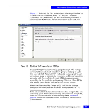 Using VMware vSphere in Data Restart Solutions



             Figure 127 illustrates the Data Mover advanced settings interface for
             VAAI Hardware Accelerated Move (XCOPY) and Hardware
             Accelerated Init (Write-Same). Set the value of these parameters to
             zero to disable XCOPY and Write-Same support on the ESXi host.




Figure 127   Disabling VAAI support on an ESXi host

             RecoverPoint provides consistency groups to assign VNX storage
             devices to ESXi hosts. Each consistency group is made up of LUNs
             that are protected. A journal LUN (volume) is also assigned to each
             consistency group to maintain the bookmarks and the various states
             provided with RecoverPoint. Separate VNX storage groups are
             created for the RecoverPoint appliance and ESXi host HBAs. LUNs
             that require protection are assigned to both storage groups.
             Configure the consistency groups, apply policies, and manage
             storage access through the RecoverPoint management UI or CLI.

             Note: All virtual disks that constitute a virtual machine are a part of the same
             consistency group. If application consistency is required when using RDMs,
             install the RecoverPoint driver in the Windows guest OS. Table 19 on
             page 246 summarizes the support options available with RecoverPoint for
             VNX replication.



                                      EMC Remote Replication technology overview                245
 