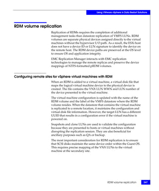 Using VMware vSphere in Data Restart Solutions




RDM volume replication
                       Replication of RDMs requires the completion of additional
                       management tasks than datastore replication of VMFS LUNs. RDM
                       volumes are separate physical devices assigned directly to the virtual
                       machines without the hypervisor I/O path. As a result, the ESXi host
                       does not have a device ID or LUN signature to identify the device on
                       the remote host. The RDM device paths are preserved at the OS level
                       to ensure OS and application integrity.
                       EMC Replication Manager interacts with EMC replication
                       technologies to manage the remote replicas and preserve the device
                       mappings of NTFS-formatted pRDM volumes.


Configuring remote sites for vSphere virtual machines with RDM
                       When an RDM is added to a virtual machine, a virtual disk file that
                       maps the logical virtual machine device to the physical device is
                       created. The file contains the VNX LUN WWN and LUN number of
                       the device presented to the virtual machine.
                       The virtual machine configuration is updated with the name of the
                       RDM volume and the label of the VMFS datastore where the RDM
                       volume resides. When the datastore that contains the virtual machine
                       is replicated to a remote location, it maintains the configuration and
                       virtual disk file information. However, the target LUN has a different
                       UUID that results in a configuration error if the virtual machine is
                       powered on.
                       Snapshots and clone LUNs are used to validate the configuration
                       because they are presented to hosts or virtual machines without
                       disrupting the replication session. They are also beneficial for
                       ancillary purposes such as QA or backup.
                       The most important consideration for RDM replication is to ensure
                       that SCSI disks maintain the same device order within the Guest OS.
                       This requires precise mapping of the VNX LUNs to the virtual
                       machine at the secondary site.




                                                                   RDM volume replication           247
 