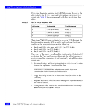 Using VMware vSphere in Data Restart Solutions



                                       Determine the device mapping for the ESXi hosts and document the
                                       disk order for the devices presented to the virtual machines on the
                                       remote site. Table 20 shows an example with three application data
                                       disks.

                        Table 20       VNX to virtual machine RDM

                                        LUN number             Windows disk                 Virtual device node

                                        2                      .PHYSICALDRIVE2           SCSI (0:1)

                                        3                      .PHYSICALDRIVE3           SCSI (0:2)

                                        4                      .PHYSICALDRIVE4           SCSI (0:3)

                                       These three VNX LUNs are replicated to a remote VNX. Exclude the
                                       boot device that occupies SCSI target 0:0 and configure the virtual
                                       machine at the remote site to present the following:
                                       ◆    Replicated LUN associated with LUN 2 as SCSI disk 0:1
                                       ◆    Replicated LUN 3 as SCSI disk 0:2
                                       ◆    Replicated LUN 4 as SCSI disk 0:3
                                       Use a copy of the source virtual machine configuration file instead of
                                       replicating the VMware file system. Complete the following steps to
                                       create copies of the production virtual machine by using RDMs at the
                                       remote site:
                                       1. Create a directory within a cluster datastore at the remote location
                                          to store the replicated virtual machine files.

                                            Note: Select a datastore that is not part of the current replication
                                            configuration to perform this one-time operation.

                                       2. Copy the configuration file of the source virtual machine to the
                                          directory.
                                       3. Register the cloned virtual machine through the vSphere Client or
                                          the service console.
                                       4. Configure the ESXi hosts at the remote site to use the secondary
                                          MirrorView LUNs as RDM devices.




248      Using EMC VNX Storage with VMware vSphere
 