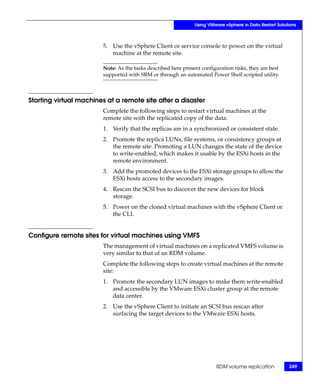 Using VMware vSphere in Data Restart Solutions



                        5. Use the vSphere Client or service console to power on the virtual
                           machine at the remote site.

                        Note: As the tasks described here present configuration risks, they are best
                        supported with SRM or through an automated Power Shell scripted utility.



Starting virtual machines at a remote site after a disaster
                        Complete the following steps to restart virtual machines at the
                        remote site with the replicated copy of the data:
                        1. Verify that the replicas are in a synchronized or consistent state.
                        2. Promote the replica LUNs, file systems, or consistency groups at
                           the remote site. Promoting a LUN changes the state of the device
                           to write-enabled, which makes it usable by the ESXi hosts in the
                           remote environment.
                        3. Add the promoted devices to the ESXi storage groups to allow the
                           ESXi hosts access to the secondary images.
                        4. Rescan the SCSI bus to discover the new devices for block
                           storage.
                        5. Power on the cloned virtual machines with the vSphere Client or
                           the CLI.


Configure remote sites for virtual machines using VMFS
                        The management of virtual machines on a replicated VMFS volume is
                        very similar to that of an RDM volume.
                        Complete the following steps to create virtual machines at the remote
                        site:
                        1. Promote the secondary LUN images to make them write-enabled
                           and accessible by the VMware ESXi cluster group at the remote
                           data center.
                        2. Use the vSphere Client to initiate an SCSI bus rescan after
                           surfacing the target devices to the VMware ESXi hosts.




                                                                        RDM volume replication           249
 
