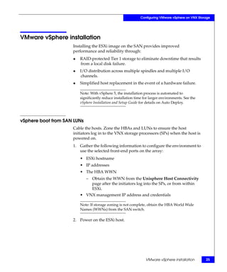 Configuring VMware vSphere on VNX Storage




VMware vSphere installation
                     Installing the ESXi image on the SAN provides improved
                     performance and reliability through:
                     ◆   RAID-protected Tier 1 storage to eliminate downtime that results
                         from a local disk failure.
                     ◆   I/O distribution across multiple spindles and multiple I/O
                         channels.
                     ◆   Simplified host replacement in the event of a hardware failure.

                         Note: With vSphere 5, the installation process is automated to
                         significantly reduce installation time for larger environments. See the
                         vSphere Installation and Setup Guide for details on Auto Deploy.



vSphere boot from SAN LUNs
                     Cable the hosts. Zone the HBAs and LUNs to ensure the host
                     initiators log in to the VNX storage processors (SPs) when the host is
                     powered on.
                     1. Gather the following information to configure the environment to
                        use the selected front-end ports on the array:
                         • ESXi hostname
                         • IP addresses
                         • The HBA WWN
                             – Obtain the WWN from the Unisphere Host Connectivity
                               page after the initiators log into the SPs, or from within
                               ESXi.
                         • VNX management IP address and credentials

                         Note: If storage zoning is not complete, obtain the HBA World Wide
                         Names (WWNs) from the SAN switch.

                     2. Power on the ESXi host.




                                                                 VMware vSphere installation        25
 
