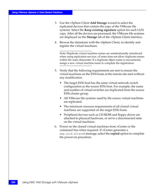 Using VMware vSphere in Data Restart Solutions



                                       3. Use the vSphere Client Add Storage wizard to select the
                                          replicated devices that contain the copy of the VMware file
                                          systems. Select the Keep existing signature option for each LUN
                                          copy. After all the devices are processed, the VMware file systems
                                          are displayed on the Storage tab of the vSphere Client interface.
                                       4. Browse the datastores with the vSphere Client, to identify and
                                          register the virtual machines.

                                           Note: Duplicate virtual machine names are unintentionally introduced
                                           when using replication services. vCenter does not allow duplicate names
                                           within the same datacenter. If a duplicate object name is encountered,
                                           assign a new virtual machine name to complete the registration.

                                       5. Verify that the following requirements are met to ensure the
                                          virtual machines on the ESXi hosts at the remote site start without
                                          any modification:
                                           • The target ESXi host has the same virtual network switch
                                             configuration as the source ESXi host. For example, the name
                                             and number of virtual switches are duplicated from the source
                                             ESXi cluster group.
                                           • All VMware file systems used by the source virtual machines
                                             are replicated.
                                           • The minimum resource requirements of all cloned virtual
                                             machines are supported on the target ESXi hosts.
                                           • Peripheral devices such as CD-ROM and floppy drives are
                                             attached to physical hardware, or set to a disconnected state
                                             on the virtual machines.
                                       6. Power on the cloned virtual machines from vCenter or the
                                          command line when required. If vCenter generates a
                                          msg.uuid.altered message, select the copied option to complete
                                          the power-on procedure.




250      Using EMC VNX Storage with VMware vSphere
 